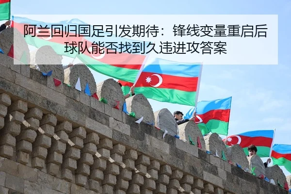阿兰回归国足引发期待：锋线变量重启后球队能否找到久违进攻答案